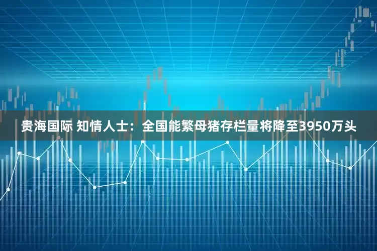 贵海国际 知情人士：全国能繁母猪存栏量将降至3950万头