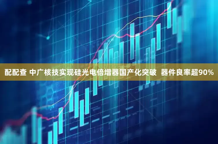 配配查 中广核技实现硅光电倍增器国产化突破  器件良率超90%