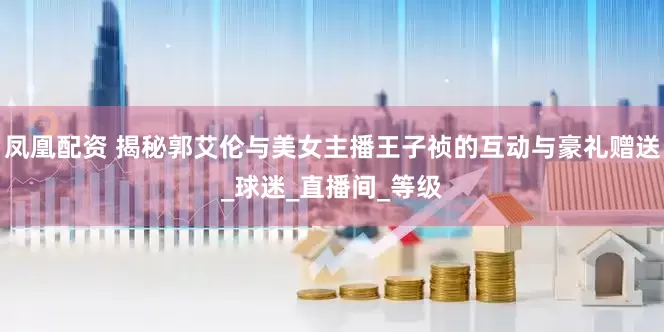 凤凰配资 揭秘郭艾伦与美女主播王子祯的互动与豪礼赠送_球迷_直播间_等级