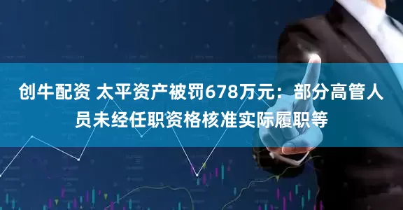 创牛配资 太平资产被罚678万元：部分高管人员未经任职资格核准实际履职等