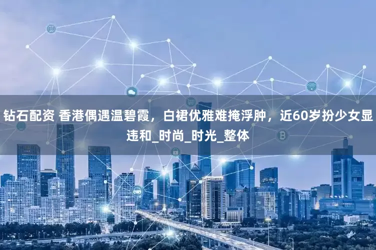 钻石配资 香港偶遇温碧霞，白裙优雅难掩浮肿，近60岁扮少女显违和_时尚_时光_整体