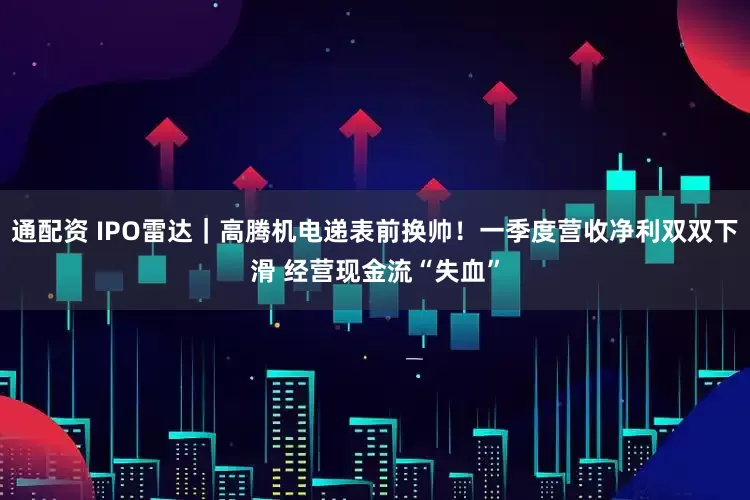 通配资 IPO雷达｜高腾机电递表前换帅！一季度营收净利双双下滑 经营现金流“失血”