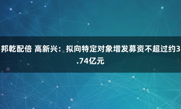 邦乾配倍 高新兴：拟向特定对象增发募资不超过约3.74亿元