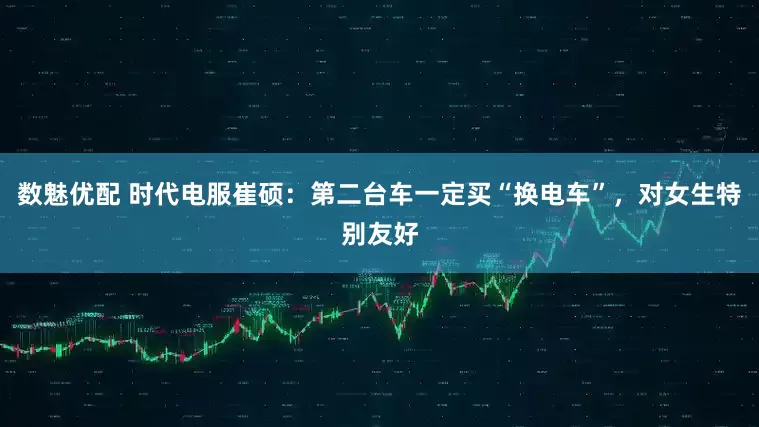 数魅优配 时代电服崔硕：第二台车一定买“换电车”，对女生特别友好