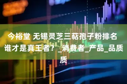 今裕堂 无锡灵芝三萜孢子粉排名 谁才是真王者？_消费者_产品_品质