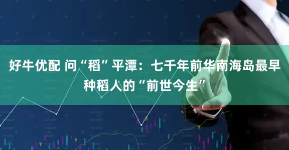 好牛优配 问“稻”平潭：七千年前华南海岛最早种稻人的“前世今生”