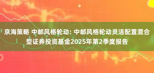 京海策略 中邮风格轮动: 中邮风格轮动灵活配置混合型证券投资基金2025年第2季度报告