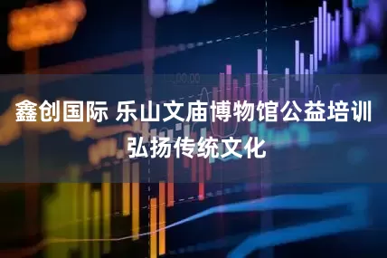 鑫创国际 乐山文庙博物馆公益培训 弘扬传统文化