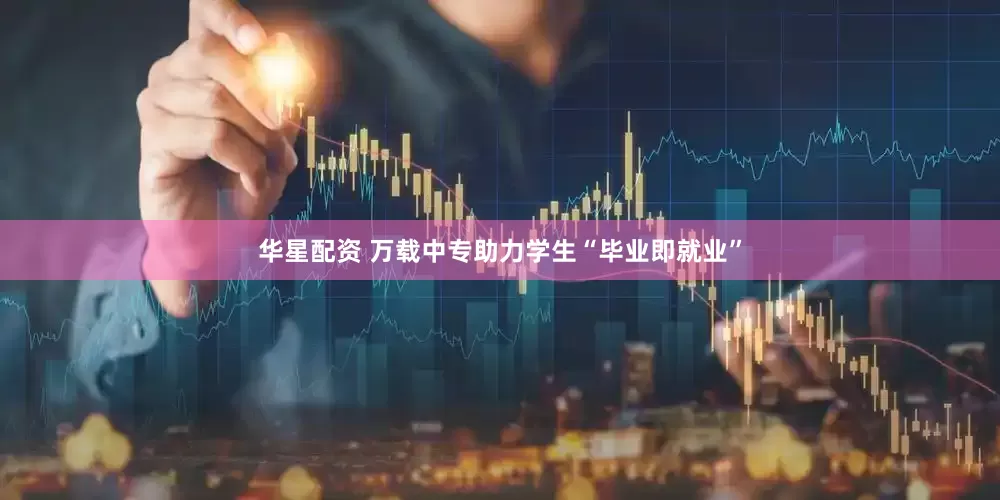 华星配资 万载中专助力学生“毕业即就业”
