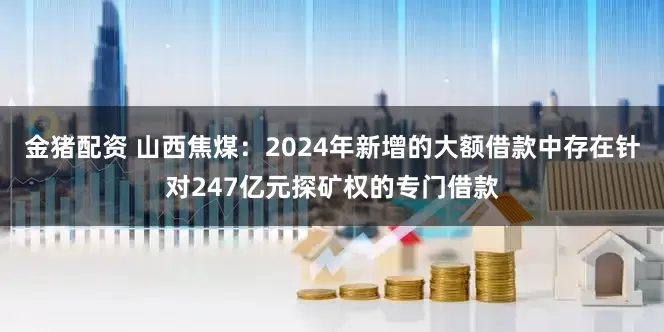 金猪配资 山西焦煤：2024年新增的大额借款中存在针对247亿元探矿权的专门借款