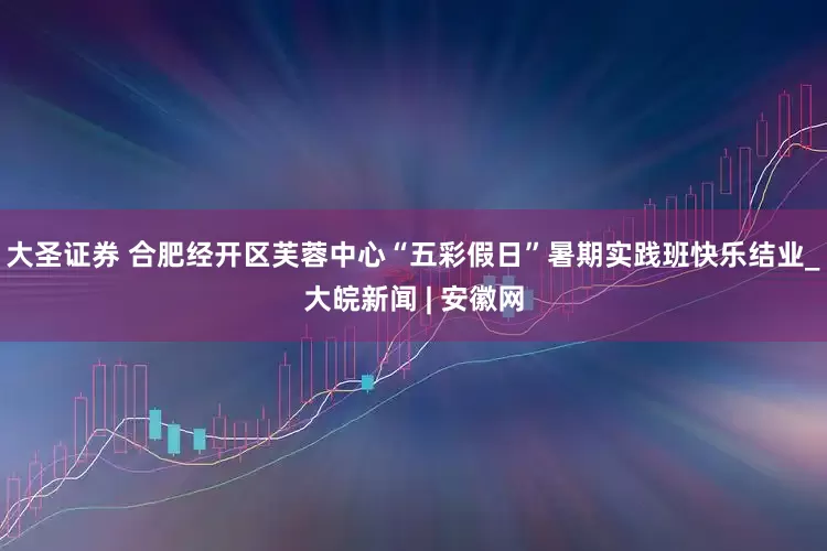 大圣证券 合肥经开区芙蓉中心“五彩假日”暑期实践班快乐结业_大皖新闻 | 安徽网