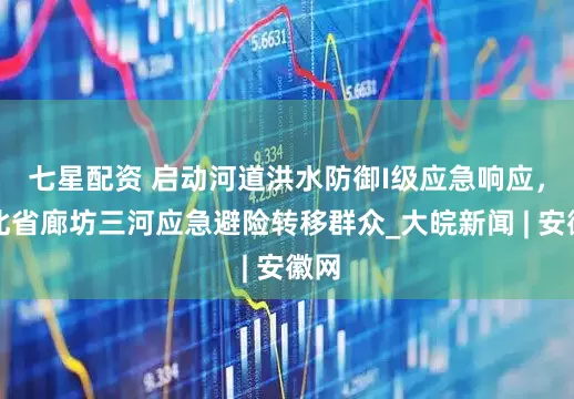 七星配资 启动河道洪水防御I级应急响应，河北省廊坊三河应急避险转移群众_大皖新闻 | 安徽网