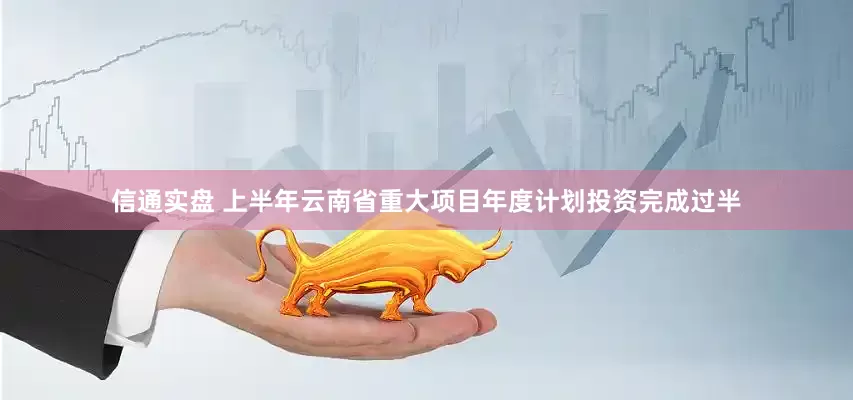 信通实盘 上半年云南省重大项目年度计划投资完成过半