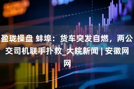盈珑操盘 蚌埠：货车突发自燃，两公交司机联手扑救_大皖新闻 | 安徽网