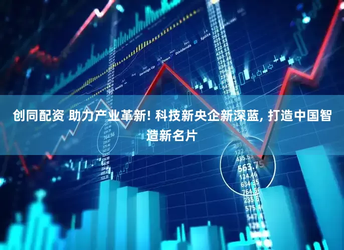 创同配资 助力产业革新! 科技新央企新深蓝, 打造中国智造新名片
