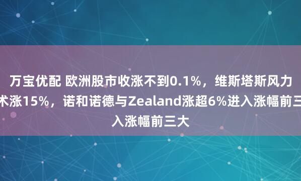 万宝优配 欧洲股市收涨不到0.1%，维斯塔斯风力技术涨15%，诺和诺德与Zealand涨超6%进入涨幅前三大
