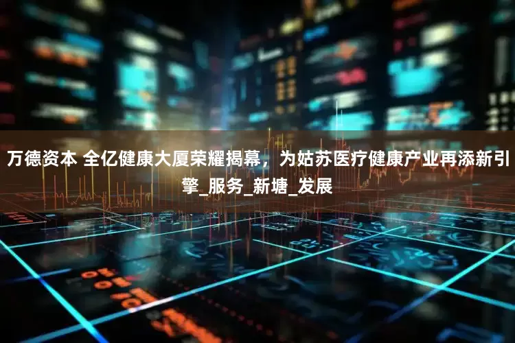 万德资本 全亿健康大厦荣耀揭幕，为姑苏医疗健康产业再添新引擎_服务_新塘_发展