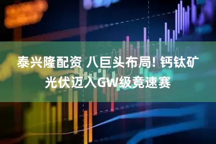 泰兴隆配资 八巨头布局! 钙钛矿光伏迈入GW级竞速赛