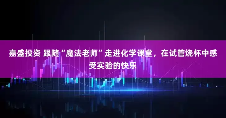 嘉盛投资 跟随“魔法老师”走进化学课堂，在试管烧杯中感受实验的快乐