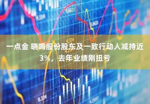 一点金 晓鸣股份股东及一致行动人减持近3%，去年业绩刚扭亏