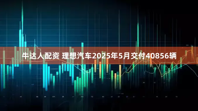 牛达人配资 理想汽车2025年5月交付40856辆