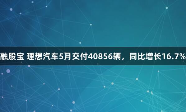融股宝 理想汽车5月交付40856辆，同比增长16.7%