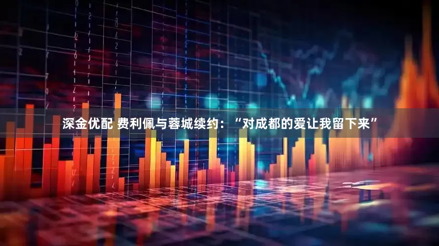 深金优配 费利佩与蓉城续约：“对成都的爱让我留下来”