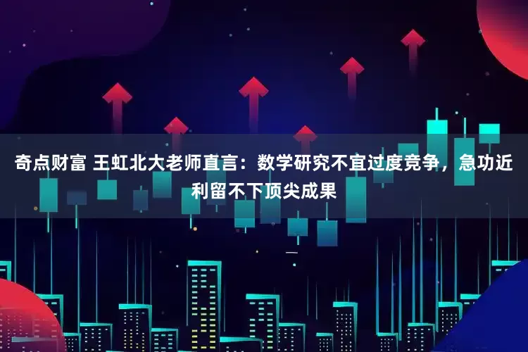 奇点财富 王虹北大老师直言：数学研究不宜过度竞争，急功近利留不下顶尖成果