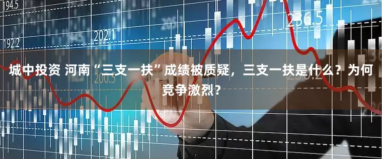城中投资 河南“三支一扶”成绩被质疑，三支一扶是什么？为何竞争激烈？